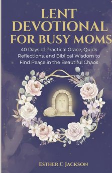 Lent Devotional for Busy Moms: 40 Days of Practical Grace, Quick Reflections, and Biblical Wisdom to Find Peace in the Beautiful Chaos