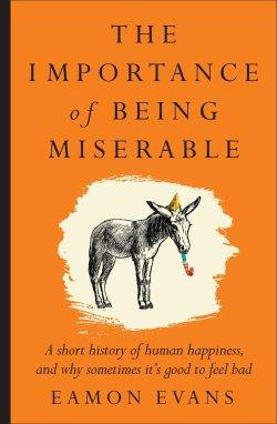 The Importance of Being Miserable : A short history of human happiness, and why sometimes it's good to feel bad