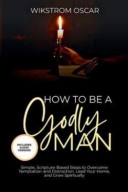 How to Be A Godly Man: Simple, Scripture-Based Steps to Overcome Temptation and Distraction, Lead Your Home, and Grow Spiritually