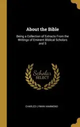 About the Bible: Being a Collection of Extracts From the Writings of Eminent Biblical Scholars and S