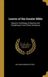 Leaves of the Greater Bible: Being an Anthology of Reprints and Paraphrases From Ethnic Scriptures