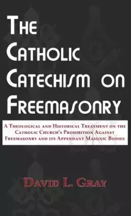 The Catholic Catechism on Freemasonry: A Theological and Historical Treatment on the Catholic Church's Prohibition Against Freemasonry and its Appenda