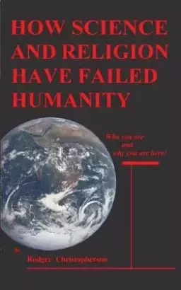 HOW SCIENCE and RELIGION HAVE FAILED HUMANITY: Who You Are and Why You Are Here