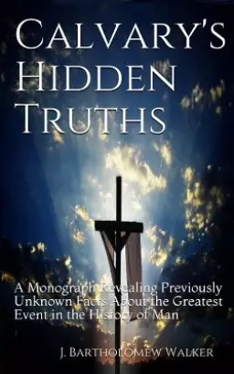 Calvary's Hidden Truths: A Monograph Revealing Previously Unknown Facts About the Greatest Event in the History of Man