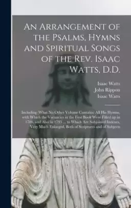 An Arrangement of the Psalms, Hymns and Spiritual Songs of the Rev. Isaac Watts, D.D. : Including (what No Other Volume Contains) All His Hymns, With