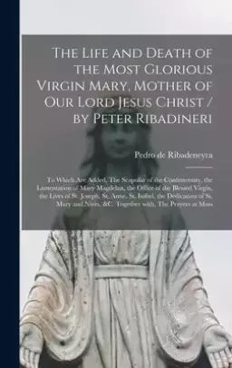 The Life and Death of the Most Glorious Virgin Mary, Mother of Our Lord Jesus Christ / by Peter Ribadineri [microform] : To Which Are Added, The Scapu