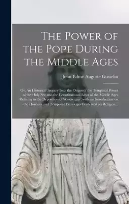 The Power of the Pope During the Middle Ages : or, An Historical Inquiry Into the Origin of the Temporal Power of the Holy See and the Constitutional