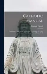 Catholic Manual: Containing a Selection of Prayers and Devotional Exercises, for the Use of Christians in Every State of Life
