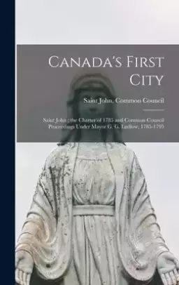 Canada's First City: Saint John; the Charter of 1785 and Common Council Proceedings Under Mayor G. G. Ludlow, 1785-1795