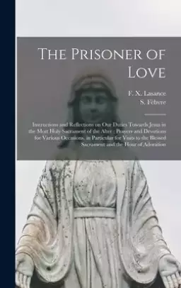 The Prisoner of Love : Instructions and Reflections on Our Duties Towards Jesus in the Most Holy Sacrament of the Alter ; Prayers and Devotions for Va