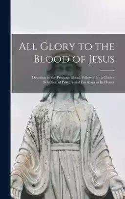 All Glory to the Blood of Jesus [microform] : Devotion to the Precious Blood, Followed by a Choice Selection of Prayers and Exercises in Its Honor
