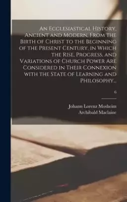 An Ecclesiastical History, Ancient and Modern, From the Birth of Christ to the Beginning of the Present Century, in Which the Rise, Progress, and Vari