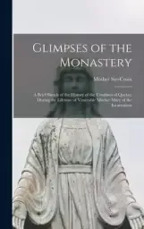 Glimpses of the Monastery [microform] : a Brief Sketch of the History of the Ursulines of Quebec During the Lifetime of Venerable Mother Mary of the I