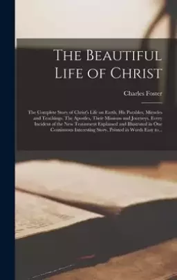 The Beautiful Life of Christ : the Complete Story of Christ's Life on Earth, His Parables, Miracles and Teachings. The Apostles, Their Missions and Jo