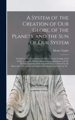 A System of the Creation of Our Globe, of the Planets, and the Sun of Our System [microform] : Founded on the First Chapter of Genesis, on the Geology