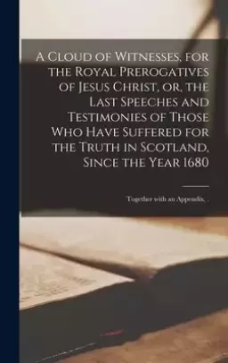 A Cloud of Witnesses, for the Royal Prerogatives of Jesus Christ, or, the Last Speeches and Testimonies of Those Who Have Suffered for the Truth in Sc