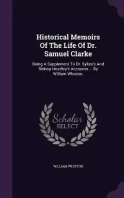 Historical Memoirs Of The Life Of Dr. Samuel Clarke: Being A Supplement To Dr. Sykes's And Bishop Hoadley's Accounts ... By William Whiston,