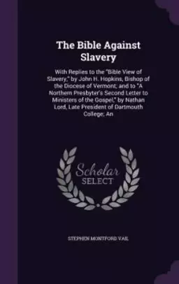 The Bible Against Slavery: With Replies to the "Bible View of Slavery," by John H. Hopkins, Bishop of the Diocese of Vermont; and to "A Northern Presb