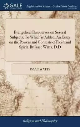 Evangelical Discourses on Several Subjects. to Which Is Added, an Essay on the Powers and Contests of Flesh and Spirit. by Isaac Watts, D.D