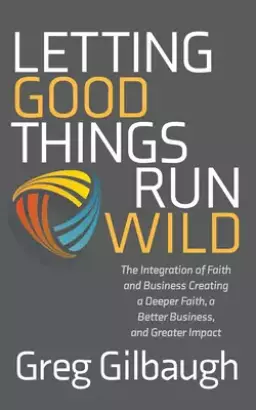 Letting Good Things Run Wild: The Integration of Faith and Business Creating a Deeper Faith, a Better Business, and Greater Impact