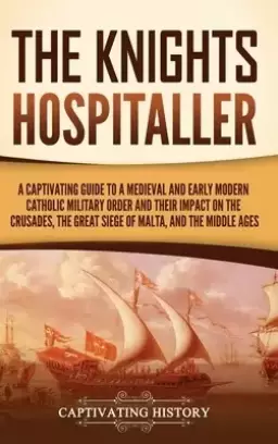 The Knights Hospitaller: A Captivating Guide to a Medieval and Early Modern Catholic Military Order and Their Impact on the Crusades, the Great Siege
