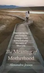 The Meaning of Motherhood: Discovering Joy and Purpose Through Christ in the Everyday Moments of Mom Life