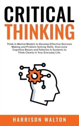 Critical Thinking: Think in Mental Models to Develop Effective Decision Making and Problem Solving Skills. Overcome Cognitive Biases and Fallacies in
