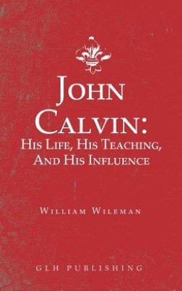 John Calvin: His Life, His Teaching, And His Influence