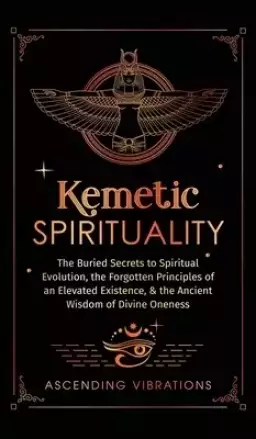 Kemetic Spirituality: The Buried Secrets to Spiritual Evolution, the Forgotten Principles of an Elevated Existence, & the Ancient Wisdom of Divine One