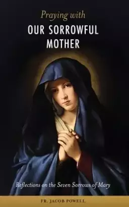 Praying With Our Sorrowful Mother: Reflections on the Seven Sorrows of Mary