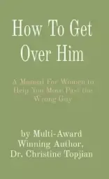 How To Get Over Him: A Manual For Women to Help You Move Past the Wrong Guy