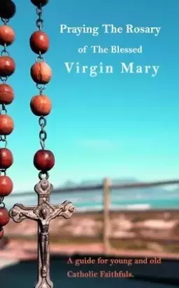Praying The Holy Rosary Of The Blessed Virgin Mary: A guide for young and old Catholic faithfuls