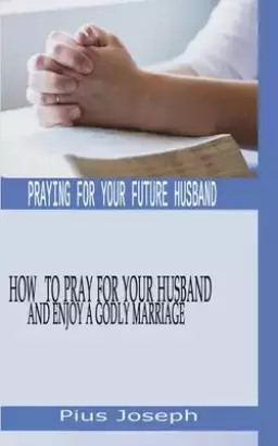 Praying for My Future Husband: How to Pray for Your Husband and Enjoy A Godly Marriage