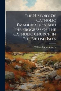 The History Of Catholic Emancipation And The Progress Of The Catholic Church In The British Isles