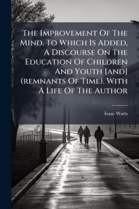 The Improvement Of The Mind. To Which Is Added, A Discourse On The Education Of Children And Youth [and] (remnants Of Time). With A Life Of The Author