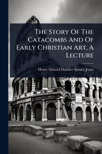 The Story Of The Catacombs And Of Early Christian Art, A Lecture