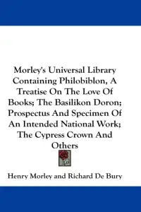 Morley's Universal Library Containing Philobiblon, A Treatise On The Love Of Books; The Basilikon Doron; Prospectus And Specimen Of An Intended Natio