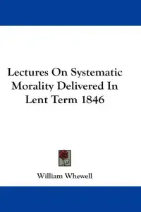 Lectures On Systematic Morality Delivered In Lent Term 1846