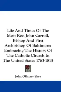 Life And Times Of The Most Rev. John Carroll, Bishop And First Archbishop Of Baltimore: Embracing The History Of The Catholic Church In The United Sta