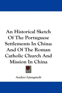 An Historical Sketch Of The Portuguese Settlements In China: And Of The Roman Catholic Church And Mission In China