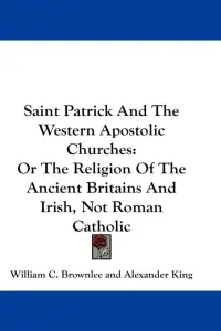 Saint Patrick And The Western Apostolic Churches: Or The Religion Of The Ancient Britains And Irish, Not Roman Catholic