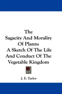 The Sagacity And Morality Of Plants: A Sketch Of The Life And Conduct Of The Vegetable Kingdom