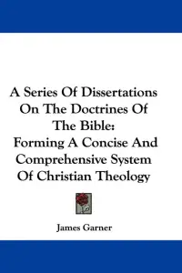 A Series Of Dissertations On The Doctrines Of The Bible: Forming A Concise And Comprehensive System Of Christian Theology