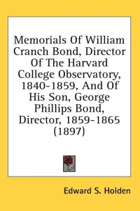 Memorials Of William Cranch Bond, Director Of The Harvard College Observatory, 1840-1859, And Of His Son, George Phillips Bond, Director, 1859-1865 (1