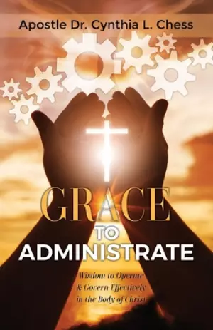 Grace to Administrate: Wisdom to Operate & Govern Effectively in the Body of Christ