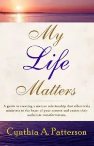 My Life Matters: A Guide to Creating a Mentor Relationship That Effectively Ministers to the Heart of Your Mentee and Causes Their Auth