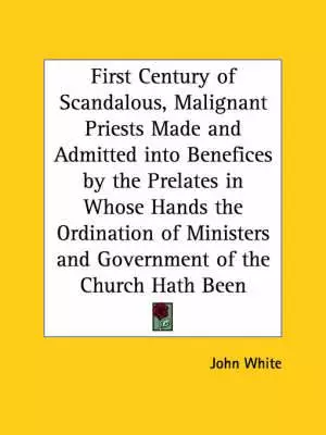 First Century Of Scandalous, Malignant Priests Made And Admitted Into Benefices By The Prelates In Whose Hands The Ordination Of Ministers And Governm