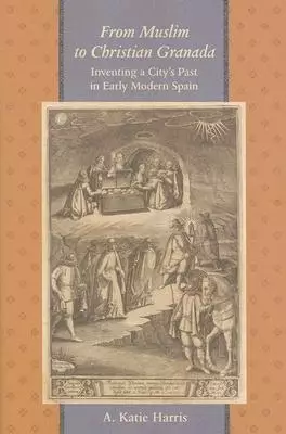 From Muslim to Christian Granada: Inventing a City's Past in Early Modern Spain