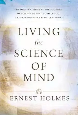 Living the Science of Mind: The Only Writings by the Founder of Science of Mind to Help You Understand His Classic Textbook