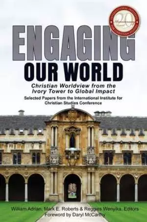 Engaging Our World: Christian Worldview from the Ivory Tower to Global Impact: Selected Papers from the 20th-Anniversary Conference of the Internation